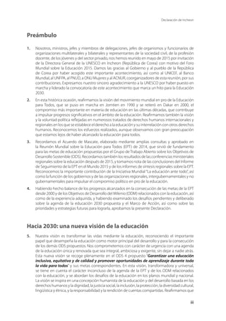 Declaración de Incheon
iii
Preámbulo
1.	 Nosotros, ministros, jefes y miembros de delegaciones, jefes de organismos y funcionarios de
organizaciones multilaterales y bilaterales y representantes de la sociedad civil, de la profesión
docente, de los jóvenes y del sector privado, nos hemos reunido en mayo de 2015 por invitación
de la Directora General de la UNESCO en Incheon (República de Corea) con motivo del Foro
Mundial sobre la Educación 2015. Damos las gracias al Gobierno y al pueblo de la República
de Corea por haber acogido este importante acontecimiento, así como al UNICEF, al Banco
Mundial, al UNFPA, al PNUD, a ONU Mujeres y al ACNUR, coorganizadores de esta reunión, por sus
contribuciones. Expresamos nuestro sincero agradecimiento a la UNESCO por haber puesto en
marcha y liderado la convocatoria de este acontecimiento que marca un hito para la Educación
2030.
2.	 En esta histórica ocasión, reafirmamos la visión del movimiento mundial en pro de la Educación
para Todos, que se puso en marcha en Jomtien en 1990 y se reiteró en Dakar en 2000, el
compromiso más importante en materia de educación en las últimas décadas, que contribuye
a impulsar progresos significativos en el ámbito de la educación. Reafirmamos también la visión
y la voluntad política reflejadas en numerosos tratados de derechos humanos internacionales y
regionales en los que se establece el derecho a la educación y su interrelación con otros derechos
humanos. Reconocemos los esfuerzos realizados, aunque observamos con gran preocupación
que estamos lejos de haber alcanzado la educación para todos.
3.	 Recordamos el Acuerdo de Mascate, elaborado mediante amplias consultas y aprobado en
la Reunión Mundial sobre la Educación para Todos (EPT) de 2014, que sirvió de fundamento
para las metas de educación propuestas por el Grupo de Trabajo Abierto sobre los Objetivos de
Desarrollo Sostenible (ODS). Recordamos también los resultados de las conferencias ministeriales
regionales sobre la educación después de 2015, y tomamos nota de las conclusiones del Informe
de Seguimiento de la EPT en el Mundo 2015 y de los informes de síntesis regionales sobre la EPT.
Reconocemos la importante contribución de la Iniciativa Mundial “La educación ante todo”, así
como la función de los gobiernos y de las organizaciones regionales, intergubernamentales y no
gubernamentales para impulsar el compromiso político en pro de la educación.
4.	 Habiendo hecho balance de los progresos alcanzados en la consecución de las metas de la EPT
desde 2000 y de los Objetivos de Desarrollo del Milenio (ODM) relacionados con la educación, así
como de la experiencia adquirida, y habiendo examinado los desafíos pendientes y deliberado
sobre la agenda de la educación 2030 propuesta y el Marco de Acción, así como sobre las
prioridades y estrategias futuras para lograrla, aprobamos la presente Declaración.
Hacia 2030: una nueva visión de la educación
5.	 Nuestra visión es transformar las vidas mediante la educación, reconociendo el importante
papel que desempeña la educación como motor principal del desarrollo y para la consecución
de los demás ODS propuestos. Nos comprometemos con carácter de urgencia con una agenda
de la educación única y renovada que sea integral, ambiciosa y exigente, sin dejar a nadie atrás.
Esta nueva visión se recoge plenamente en el ODS 4 propuesto “Garantizar una educación
inclusiva, equitativa y de calidad y promover oportunidades de aprendizaje durante toda
la vida para todos” y sus metas correspondientes. En esta visión, transformadora y universal,
se tiene en cuenta el carácter inconcluso de la agenda de la EPT y de los ODM relacionados
con la educación, y se abordan los desafíos de la educación en los planos mundial y nacional.
La visión se inspira en una concepción humanista de la educación y del desarrollo basada en los
derechos humanos y la dignidad, la justicia social, la inclusión, la protección, la diversidad cultural,
lingüística y étnica, y la responsabilidad y la rendición de cuentas compartidas. Reafirmamos que
 