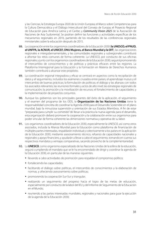 Marco de Acción Educación 2030
31
y las Ciencias; la Estrategia Europa 2020 de la Unión Europea; el Marco sobre Competencias para
la Cultura Democrática y el Diálogo Intercultural del Consejo de Europa; el Proyecto Regional
de Educación para América Latina y el Caribe; y Community Vision 2025 de la Asociación de
Naciones de Asia Sudoriental. Se podrían definir las funciones y actividades específicas de los
mecanismos regionales en 2016, partiendo de los resultados de las conferencias regionales
ministeriales sobre la educación después de 2015.
88.	 La cooperación entre los organismos coordinadores de la Educación 2030 (la UNESCO, el PNUD,
el UNFPA, la ACNUR, el UNICEF, ONU Mujeres, el Banco Mundial y la OIT), las organizaciones
regionales e intergubernamentales, y las comunidades regionales y subregionales contribuirá
a afrontar los retos comunes de forma coherente. La UNESCO, por conducto de sus oficinas
regionales y junto con los organismos coordinadores de la Educación 2030, seguirá promoviendo
el intercambio de conocimientos y de políticas y prácticas eficaces entre las regiones. La
Plataforma Interregional para la Educación y la Formación en Materia de Derechos Humanos
también contribuirá a alcanzar este propósito.
89.	 La coordinación regional integradora y eficaz se centrará en aspectos como la recopilación de
datos y el seguimiento, incluidos los exámenes cruzados entre países; el aprendizaje mutuo y el
intercambio de buenas prácticas; la formulación de políticas; el diálogo y las alianzas con todos
los asociados relevantes; las reuniones formales y actos de alto nivel; las estrategias regionales de
comunicación; la promoción y la movilización de recursos; el fortalecimiento de capacidades; y
la implementación de proyectos conjuntos.
90.	 Aunque los gobiernos son los principales garantes del éxito de la aplicación, el seguimiento
y el examen del programa de los ODS, la Organización de las Naciones Unidas tiene la
responsabilidad concreta de coordinar la Agenda 2030 para el Desarrollo Sostenible en el plano
mundial, bajo la minuciosa supervisión y orientación de sus Estados Miembros. A fin de estar
“preparada para cumplir su cometido”de llevar a la práctica la nueva agenda para el desarrollo,
esta organización deberá promover la cooperación y la colaboración entre sus organismos para
poder vincular de forma coherente las dimensiones normativa y operativa de su labor.
91.	 Los organismos coordinadores de la Educación 2030, especialmente la UNESCO, así como otros
asociados, incluida la Alianza Mundial para la Educación como plataforma de financiación de
múltiples partes interesadas, respaldarán individual y colectivamente a los países en la aplicación
de la Educación 2030, mediante asesoramiento técnico, refuerzo de capacidades nacionales y
regionales y apoyo financiero, y ayudarán a llevar a cabo el seguimiento, tomando en cuenta sus
respectivos mandatos y ventajas comparativas, sacando provecho de la complementariedad.
92.	 La UNESCO, como organismo especializado de las Naciones Unidas de la esfera de la educación,
seguirá cumpliendo el mandato que se le ha encomendado de dirigir y coordinar la agenda de
la Educación 2030, en particular de las maneras siguientes:
·	 llevando a cabo actividades de promoción para respaldar el compromiso político;
·	 fortaleciendo las capacidades;
·	 facilitando el diálogo sobre políticas, el intercambio de conocimientos y la elaboración de
normas, y ofreciendo asesoramiento sobre políticas;
·	 promoviendo la cooperación Sur-Sur y triangular;
·	 realizando un seguimiento del progreso hacia el logro de las metas de educación,
especialmente por conducto de la labor del IEU y del Informe de Seguimiento de la Educación
en el Mundo;
·	 reuniendo a las partes interesadas mundiales, regionales y nacionales para guiar la ejecución
de la agenda de la Educación 2030;
 