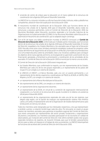 Marco de Acción Educación 2030
32
·	 sirviendo de centro de enlace para la educación en el marco global de la estructura de
coordinación de la Agenda 2030 para el Desarrollo Sostenible.
La UNESCO en su conjunto, incluidas sus oficinas fuera de la Sede, institutos, redes y plataformas
competentes, obrará en favor de la aplicación de la Educación 2030.
93.	 El mecanismo mundial de coordinación de la Educación 2030, que funciona dentro de la
estructura más amplia de la Agenda 2030 para el Desarrollo Sostenible, abarca todas las
estructuras y procesos pertinentes, como el Comité de Dirección de la Educación 2030, las
Reuniones Mundiales sobre Educación, reuniones regionales y la Consulta Colectiva de las
Organizaciones no Gubernamentales (CCONG). En las Reuniones Mundiales sobre Educación se
examinará el mecanismo de coordinación, que se adaptará según convenga.
94.	 Con el fin de lograr una sólida coordinación mundial, la UNESCO convocará un Comité de
Dirección de la Educación 2030, conformado por múltiples partes interesadas, que funcionará
dentro de la estructura más amplia de la Agenda 2030 para el Desarrollo Sostenible. El Comité
de Dirección respaldará a los Estados Miembros y los asociados para el logro de la Educación
2030. Para ello, entre otras cosas, brindará orientación estratégica, evaluará los progresos sobre
la base del Informe de Seguimiento de la Educación en el Mundo y formulará recomendaciones
a la comunidad educativa sobre las prioridades clave y las iniciativas catalíticas para conseguir
los objetivos de la nueva agenda; asimismo, se encargará de la supervisión y promoción de una
financiación apropiada, y fomentará la armonización y coordinación de las actividades de los
asociados. El Comité de Dirección de la Educación 2030 se reunirá por lo menos una vez al año.
El Comité de Dirección de la Educación 2030 estará integrado por:
·	 los Estados Miembros, que conformarán la mayoría, con tres representantes de los Estados
Miembros por cada uno de los seis grupos regionales y un representante de los países del
Grupo E-9, con arreglo a un sistema de rotación;
·	 la UNESCO, el UNICEF y el Banco Mundial, cada uno con un puesto permanente, y un
representante de los demás organismos coordinadores (el PNUD, la ACNUR, el UNFPA, ONU
Mujeres y la OIT), con arreglo a un sistema de rotación;
·	 un representante de la Alianza Mundial para la Educación;
·	 dos representantes de las ONG, con arreglo a un sistema de rotación;
·	 un representante de las organizaciones docentes;
·	 un representante de la OCDE, en virtud de su condición de organización internacional de
cooperación y su función en la estructura de la ayuda mundial en lo relativo a la asistencia
oficial para el desarrollo (AOD);
·	 un representante de las organizaciones regionales de cada una de las seis regiones, que
elegirá cada región, con la opción de instaurar una representación rotativa. Para América
Latina y el Caribe, el representante será de la Organización de Estados Iberoamericanos para
la Educación, la Ciencia y la Cultura.
Todos los miembros serán designados por los interesados respectivos, a los que representarán
y rendirán cuentas. La rotación tendrá lugar cada dos años. Por otra parte, se creará un grupo
rotativo de miembros asociados para garantizar el equilibrio regional del Comité de Dirección,
que estará compuesto por representantes del sector privado, fundaciones y organizaciones
de jóvenes y estudiantes. Los miembros asociados participarán en las reuniones en calidad de
observadores, por invitación del Comité de Dirección. Éste último también podrá crear grupos
especiales temáticos de expertos, de duración limitada, para que le brinden asesoramiento
técnico para su labor, y/o basarse en el trabajo de otros ya existentes. La UNESCO desempeñará
las funciones de secretaría del Comité de Dirección de la Educación 2030.
 