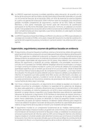 Marco de Acción Educación 2030
33
95.	 La UNESCO organizará reuniones mundiales periódicas sobre educación, de acuerdo con las
fechas de las reuniones del Foro Político de Alto Nivel sobre el Desarrollo Sostenible, en consulta
con el Comité de Dirección de la Educación 2030, con el fin de examinar los avances logrados
en cuanto a la agenda de la Educación 2030 e informar sobre los resultados a los mecanismos
globales mundiales competentes de seguimiento y examen de los ODS. Todos los Estados
Miembros y otras partes interesadas que formen parte del mecanismo de coordinación
participarán en las Reuniones Mundiales sobre Educación. Asimismo, se celebrará una reunión
de alto nivel paralelamente a la reunión de la Conferencia General de la UNESCO. Estas reuniones
serán complementadas por otras regionales, cuyas fechas decidirán, en cada región, los Estados
Miembros y otros interesados.
96.	 LaUNESCOseguirápromoviendoeldiálogo,lareflexiónylasalianzasconONGsespecializadasyla
sociedad civil, incluida la CCONG, como parte integral del mecanismo mundial de coordinación,
partiendo de la experiencia previa y tomando en cuenta el carácter más ambicioso de la nueva
agenda.
Supervisión, seguimiento y examen de políticas basadas en evidencia
97.	 El seguimiento y el examen basados en políticas, sistemas y herramientas sólidos de supervisión,
presentacióndeinformesyevaluaciónsonesencialesparaellogrodelosobjetivosdelaEducación
2030. Para supervisar la calidad de la educación se requiere un enfoque multidimensional que
abarque el diseño, las aportaciones, el contenido, los procesos y los resultados del sistema. Como
los principales responsables del seguimiento son los países, éstos deberán crear mecanismos
eficaces de seguimiento y rendición de cuentas, adaptados a las prioridades nacionales, en
consulta con la sociedad civil. También deberán desplegar esfuerzos encaminados a conseguir
un mayor consenso en el plano mundial en cuanto a las normas de calidad y los resultados del
aprendizaje específicos que se tendrán que alcanzar en el curso de la vida –desde el desarrollo
en la primera infancia hasta la adquisición de competencias en la adultez– y a la mejor manera
de evaluarlos. Por otra parte, los países deberán procurar mejorar la calidad y puntualidad de los
informes. Es importante que todos puedan tener libre acceso a la información y los datos. Los
exámenes en los planos regional y mundial se nutrirán de datos, información y resultados de
los países provenientes de mecanismos existentes de presentación de informes, así como de
nuevas fuentes de datos según convenga.
98.	 Con miras a mejorar la evaluación y el seguimiento de la calidad, la equidad y la inclusión, se
deberán encaminar las actividades a fortalecer la capacidad de los gobiernos de desglosar
los datos adecuadamente y utilizarlos eficazmente para el planeamiento y la formulación de
políticas. Los asociados, en estrecha cooperación con el IEU y otras instituciones competentes,
prestarán un apoyo directo y específico a los Estados Miembros para reforzar las capacidades
relevantes de evaluación y seguimiento. El IEU facilitará el intercambio de mejores prácticas a
fin de consolidar los sistemas de datos de los países, en particular de los países africanos, los
países menos adelantados, los países en desarrollo sin litoral, los pequeños Estados insulares
en desarrollo y los países de ingresos medianos. Se deberán realizar esfuerzos para integrar los
marcos de calidad en los planes nacionales de educación y fortificar las capacidades de los países
relativas al seguimiento de la equidad, la inclusión y los resultados del aprendizaje.
99.	 El seguimiento mundial es un componente fundamental de las medidas internacionales y
regionales destinadas a mejorar el análisis y la gestión de conocimientos. De conformidad con la
recomendación del Secretario General de las Naciones Unidas, se redoblarán los esfuerzos para
armonizar la presentación de informes sobre los ODS con la entrega de informes a los distintos
órganos creados en virtud de tratados sobre derechos humanos que se enmarcan en la esfera de
laeducación.Esosinformesnacionalesoficiales,queconfrecuenciareflejanlascontribucionesde
la sociedad civil, ofrecen una importante perspectiva de la condición del derecho a la educación.
 