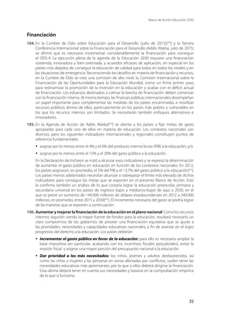 Marco de Acción Educación 2030
35
Financiación
104.	En la Cumbre de Oslo sobre Educación para el Desarrollo (julio de 2015)[xliii
] y la Tercera
Conferencia Internacional sobre la Financiación para el Desarrollo (Addis Abeba, julio de 2015)
se afirmó que es necesario incrementar considerablemente la financiación para conseguir
el ODS 4. La ejecución plena de la agenda de la Educación 2030 requiere una financiación
sostenida, innovadora y bien orientada, y acuerdos eficaces de aplicación, en especial en los
países más alejados de conseguir la educación de calidad para todos en todos los niveles y en
las situaciones de emergencia. Reconociendo los desafíos en materia de financiación y recursos,
en la Cumbre de Oslo se creó una comisión de alto nivel, la Comisión Internacional sobre la
Financiación de las Oportunidades para la Educación Mundial, como un firme primer paso
para redinamizar la promoción de la inversión en la educación y acabar con el déficit actual
de financiación. Los esfuerzos destinados a colmar la brecha de financiación deben comenzar
con la financiación interna. Al mismo tiempo, las finanzas públicas internacionales desempeñan
un papel importante para complementar las medidas de los países encaminadas a movilizar
recursos públicos dentro de ellos, particularmente en los países más pobres y vulnerables en
los que los recursos internos son limitados. Se necesitarán también enfoques alternativos e
innovadores.
105.	En la Agenda de Acción de Addis Abeba[xliv
] se alienta a los países a fijar metas de gasto
apropiadas para cada uno de ellos en materia de educación. Los contextos nacionales son
diversos, pero los siguientes indicadores internacionales y regionales constituyen puntos de
referencia fundamentales:
·	 asignar por lo menos entre el 4% y el 6% del producto interno bruto (PIB) a la educación; y/o
·	 asignar por lo menos entre el 15% y el 20% del gasto público a la educación.
En la Declaración de Incheon se instó a alcanzar esos indicadores y se expresó la determinación
de aumentar el gasto público en educación en función de los contextos nacionales. En 2012,
los países asignaron, en promedio, el 5% del PIB y el 13,7% del gasto público a la educación[xlv
].
Los países menos adelantados necesitan alcanzar o sobrepasar el límite más elevado de dichos
indicadores para conseguir las metas que se exponen en el presente Marco de Acción. Esto
lo confirma también un análisis de lo que costaría lograr la educación preescolar, primaria y
secundaria universal en los países de ingresos bajos y medianos-bajos de aquí a 2030, en el
que se prevé un aumento de 149.000 millones de dólares estadounidenses en 2012 a 340.000
millones, en promedio, entre 2015 y 2030[xlvi
]. El incremento necesario del gasto se podría lograr
de las maneras que se exponen a continuación.
106.	Aumentar y mejorar la financiación de la educación en el plano nacional. Como los recursos
internos seguirán siendo la mayor fuente de fondos para la educación, resultará necesario un
claro compromiso de los gobiernos de proveer una financiación equitativa que se ajuste a
las prioridades, necesidades y capacidades educativas nacionales, a fin de avanzar en el logro
progresivo del derecho a la educación. Los países deberán:
·	 Incrementar el gasto público en favor de la educación: para ello es necesario ampliar la
base impositiva (en particular, acabando con los incentivos fiscales perjudiciales), evitar la
evasión fiscal y asignar una mayor porción del presupuesto nacional a la educación.
·	 Dar prioridad a los más necesitados: los niños, jóvenes y adultos desfavorecidos, así
como las niñas y mujeres y las personas en zonas afectadas por conflictos, suelen tener las
necesidades educativas más apremiantes, por lo que a ellos deberá dirigirse la financiación.
Esta última deberá tener en cuenta sus necesidades y basarse en la comprobación empírica
de lo que sí funciona.
 