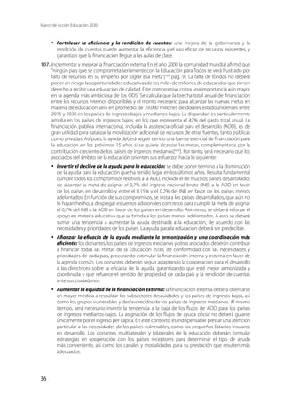Marco de Acción Educación 2030
36
·	 Fortalecer la eficiencia y la rendición de cuentas: una mejora de la gobernanza y la
rendición de cuentas puede aumentar la eficiencia y el uso eficaz de recursos existentes, y
garantizar que la financiación llegue a las aulas de clase.
107.	Incrementar y mejorar la financiación externa. En el año 2000 la comunidad mundial afirmó que
“ningún país que se comprometa seriamente con la Educación para Todos se verá frustrado por
falta de recursos en su empeño por lograr esa meta”[xlvii
pág. 9]. La falta de fondos no deberá
poner en riesgo las oportunidades educativas de los miles de millones de educandos que tienen
derecho a recibir una educación de calidad. Este compromiso cobra una importancia aún mayor
en la agenda más ambiciosa de los ODS. Se calcula que la brecha total anual de financiación
entre los recursos internos disponibles y el monto necesario para alcanzar las nuevas metas en
materia de educación será en promedio de 39.000 millones de dólares estadounidenses entre
2015 y 2030 en los países de ingresos bajos y medianos-bajos. La disparidad es particularmente
amplia en los países de ingresos bajos, en los que representa el 42% del gasto total anual. La
financiación pública internacional, incluida la asistencia oficial para el desarrollo (AOD), es de
gran utilidad para catalizar la movilización adicional de recursos de otras fuentes, tanto públicas
como privadas. Así pues, la ayuda deberá seguir siendo una fuente esencial de financiación para
la educación en los próximos 15 años si se quiere alcanzar las metas, complementada por la
contribución creciente de los países de ingresos medianos[xlviii
]. Por tanto, será necesario que los
asociados del ámbito de la educación orienten sus esfuerzos hacia lo siguiente:
·	 Invertir el declive de la ayuda para la educación: se debe poner término a la disminución
de la ayuda para la educación que ha tenido lugar en los últimos años. Resulta fundamental
cumplir todos los compromisos relativos a la AOD, incluido el de muchos países desarrollados
de alcanzar la meta de asignar el 0,7% del ingreso nacional bruto (INB) a la AOD en favor
de los países en desarrollo y entre el 0,15% y el 0,2% del INB en favor de los países menos
adelantados. En función de sus compromisos, se insta a los países desarrollados, que aún no
lo hayan hecho, a desplegar esfuerzos adicionales concretos para cumplir la meta de asignar
el 0,7% del INB a la AOD en favor de los países en desarrollo. Asimismo, se deberá reforzar el
apoyo en materia educativa que se brinda a los países menos adelantados. A esto se deberá
sumar una tendencia a aumentar la ayuda destinada a la educación, de acuerdo con las
necesidades y prioridades de los países. La ayuda para la educación deberá ser predecible.
·	 Afianzar la eficacia de la ayuda mediante la armonización y una coordinación más
eficiente: los donantes, los países de ingresos medianos y otros asociados deberán contribuir
a financiar todas las metas de la Educación 2030, de conformidad con las necesidades y
prioridades de cada país, procurando estimular la financiación interna y externa en favor de
la agenda común. Los donantes deberán seguir adaptando la cooperación para el desarrollo
a las directrices sobre la eficacia de la ayuda, garantizando que esté mejor armonizada y
coordinada y que refuerce el sentido de propiedad de cada país y la rendición de cuentas
ante sus ciudadanos.
·	 Aumentar la equidad de la financiación externa: la financiación externa deberá orientarse
en mayor medida a respaldar los subsectores descuidados y los países de ingresos bajos, así
como los grupos vulnerables y desfavorecidos de los países de ingresos medianos. Al mismo
tiempo, será necesario invertir la tendencia a la baja de los flujos de AOD para los países
de ingresos medianos-bajos. La asignación de los flujos de ayuda oficial no deberá guiarse
únicamente por el ingreso per cápita. En este contexto, es indispensable prestar una atención
particular a las necesidades de los países vulnerables, como los pequeños Estados insulares
en desarrollo. Los donantes multilaterales y bilaterales de la educación deberán formular
estrategias en cooperación con los países receptores para determinar el tipo de ayuda
más conveniente, así como los canales y modalidades para su prestación que resulten más
adecuados.
 