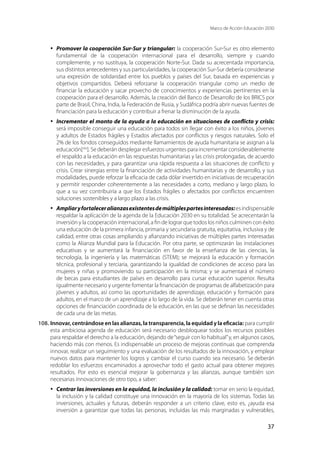 Marco de Acción Educación 2030
37
·	 Promover la cooperación Sur-Sur y triangular: la cooperación Sur-Sur es otro elemento
fundamental de la cooperación internacional para el desarrollo, siempre y cuando
complemente, y no sustituya, la cooperación Norte-Sur. Dada su acrecentada importancia,
sus distintos antecedentes y sus particularidades, la cooperación Sur-Sur debería considerarse
una expresión de solidaridad entre los pueblos y países del Sur, basada en experiencias y
objetivos compartidos. Deberá reforzarse la cooperación triangular como un medio de
financiar la educación y sacar provecho de conocimientos y experiencias pertinentes en la
cooperación para el desarrollo. Además, la creación del Banco de Desarrollo de los BRICS por
parte de Brasil, China, India, la Federación de Rusia, y Sudáfrica podría abrir nuevas fuentes de
financiación para la educación y contribuir a frenar la disminución de la ayuda.
·	 Incrementar el monto de la ayuda a la educación en situaciones de conflicto y crisis:
será imposible conseguir una educación para todos sin llegar con éxito a los niños, jóvenes
y adultos de Estados frágiles y Estados afectados por conflictos y riesgos naturales. Solo el
2% de los fondos conseguidos mediante llamamientos de ayuda humanitaria se asignan a la
educación[xlix
]. Se deberán desplegar esfuerzos urgentes para incrementar considerablemente
el respaldo a la educación en las respuestas humanitarias y las crisis prolongadas, de acuerdo
con las necesidades, y para garantizar una rápida respuesta a las situaciones de conflicto y
crisis. Crear sinergias entre la financiación de actividades humanitarias y de desarrollo, y sus
modalidades, puede reforzar la eficacia de cada dólar invertido en iniciativas de recuperación
y permitir responder coherentemente a las necesidades a corto, mediano y largo plazo, lo
que a su vez contribuiría a que los Estados frágiles o afectados por conflictos encuentren
soluciones sostenibles y a largo plazo a las crisis.
·	 Ampliaryfortaleceralianzasexistentesdemúltiplespartesinteresadas:esindispensable
respaldar la aplicación de la agenda de la Educación 2030 en su totalidad. Se acrecentarán la
inversión y la cooperación internacional, a fin de lograr que todos los niños culminen con éxito
una educación de la primera infancia, primaria y secundaria gratuita, equitativa, inclusiva y de
calidad, entre otras cosas ampliando y afianzando iniciativas de múltiples partes interesadas
como la Alianza Mundial para la Educación. Por otra parte, se optimizarán las instalaciones
educativas y se aumentará la financiación en favor de la enseñanza de las ciencias, la
tecnología, la ingeniería y las matemáticas (STEM); se mejorará la educación y formación
técnica, profesional y terciaria, garantizando la igualdad de condiciones de acceso para las
mujeres y niñas y promoviendo su participación en la misma; y se aumentará el número
de becas para estudiantes de países en desarrollo para cursar educación superior. Resulta
igualmente necesario y urgente fomentar la financiación de programas de alfabetización para
jóvenes y adultos, así como las oportunidades de aprendizaje, educación y formación para
adultos, en el marco de un aprendizaje a lo largo de la vida. Se deberán tener en cuenta otras
opciones de financiación coordinada de la educación, en las que se definan las necesidades
de cada una de las metas.
108.	Innovar, centrándose en las alianzas, la transparencia, la equidad y la eficacia: para cumplir
esta ambiciosa agenda de educación será necesario desbloquear todos los recursos posibles
para respaldar el derecho a la educación, dejando de“seguir con lo habitual”y, en algunos casos,
haciendo más con menos. Es indispensable un proceso de mejoras continuas que comprenda
innovar, realizar un seguimiento y una evaluación de los resultados de la innovación, y emplear
nuevos datos para mantener los logros y cambiar el curso cuando sea necesario. Se deberán
redoblar los esfuerzos encaminados a aprovechar todo el gasto actual para obtener mejores
resultados. Por esto es esencial mejorar la gobernanza y las alianzas, aunque también son
necesarias innovaciones de otro tipo, a saber:
·	 Centrar las inversiones en la equidad, la inclusión y la calidad: tomar en serio la equidad,
la inclusión y la calidad constituye una innovación en la mayoría de los sistemas. Todas las
inversiones, actuales y futuras, deberán responder a un criterio clave, esto es, ¿ayuda esa
inversión a garantizar que todas las personas, incluidas las más marginadas y vulnerables,
 
