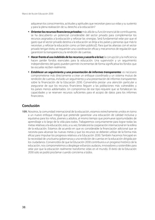 Marco de Acción Educación 2030
38
adquieran los conocimientos, actitudes y aptitudes que necesitan para sus vidas y su sustento
y para la plena realización de su derecho a la educación?
·	 Orientarlosrecursosfinancierosprivados:másalládesufunciónesencialdecontribuyente,
se ha descubierto un potencial considerable del sector privado para complementar los
recursos asignados a la educación y reforzar las sinergias. Será fundamental velar por que el
gasto que el sector privado destina a la educación se dirija a los países y personas que más lo
necesitan, y reforzar la educación como un bien público[l
]. Para que las alianzas con el sector
privado tengan éxito, se requerirán una coordinación eficaz y mecanismos de regulación que
garanticen la transparencia y la rendición de cuentas.
·	 Hacerfrentealusoindebidodelosrecursosysacarloalaluz: la corrupción y la ineficiencia
hacen perder fondos esenciales para la educación. Una supervisión y un seguimiento
independientes del gasto pueden permitir incrementar de forma significativa los fondos que
las escuelas reciben realmente.
·	 Establecer un seguimiento y una presentación de informes transparentes: es necesario
comprometerse más directamente a crear un enfoque coordinado y un sistema mutuo de
rendición de cuentas, incluido un seguimiento y una presentación de informes transparentes
sobre la financiación de la Educación 2030. Convendría prestar una atención particular a
asegurarse de que los recursos financieros lleguen a las poblaciones más vulnerables y
los países menos adelantados. Un compromiso de ese tipo requiere que se fortalezcan las
capacidades y se reserven recursos suficientes para el acopio de datos para los informes
financieros.
Conclusión
109.	Nosotros, la comunidad internacional de la educación, estamos estrechamente unidos en torno
a un nuevo enfoque integral que pretende garantizar una educación de calidad inclusiva y
equitativa para los niños, jóvenes y adultos, al mismo tiempo que promueve oportunidades de
aprendizaje a lo largo de la vida para todos. Trabajaremos conjuntamente para lograr todas las
metas relativas a la educación; esto, a su vez, fortalecerá la cooperación internacional en la esfera
de la educación. Estamos de acuerdo en que es considerable la financiación adicional que se
necesita para alcanzar las nuevas metas y que los recursos se deberán utilizar de la forma más
eficaz para impulsar los progresos relativos a la Educación 2030. También hacemos hincapié en
la necesidad de una buena gobernanza y una rendición de cuentas en la educación dirigida por
los ciudadanos. Convencidos de que la Educación 2030 contribuirá a un progreso histórico de la
educación, nos comprometemos a desplegar esfuerzos audaces, innovadores y sostenibles para
velar por que la educación realmente transforme vidas en el mundo. El éxito de la Educación
2030 solo se podrá proclamar cuando concierna a todos.
 