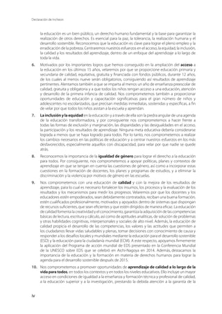 Declaración de Incheon
iv
la educación es un bien público, un derecho humano fundamental y la base para garantizar la
realización de otros derechos. Es esencial para la paz, la tolerancia, la realización humana y el
desarrollo sostenible. Reconocemos que la educación es clave para lograr el pleno empleo y la
erradicación de la pobreza. Centraremos nuestros esfuerzos en el acceso, la equidad, la inclusión,
la calidad y los resultados del aprendizaje, dentro de un enfoque del aprendizaje a lo largo de
toda la vida.
6.	 Motivados por los importantes logros que hemos conseguido en la ampliación del acceso a
la educación en los últimos 15 años, velaremos por que se proporcione educación primaria y
secundaria de calidad, equitativa, gratuita y financiada con fondos públicos, durante 12 años,
de los cuales al menos nueve serán obligatorios, consiguiendo así resultados de aprendizaje
pertinentes. Alentamos también a que se imparta al menos un año de enseñanza preescolar de
calidad, gratuita y obligatoria y a que todos los niños tengan acceso a una educación, atención
y desarrollo de la primera infancia de calidad. Nos comprometemos también a proporcionar
oportunidades de educación y capacitación significativas para el gran número de niños y
adolescentes no escolarizados, que precisan medidas inmediatas, sostenidas y específicas, a fin
de velar por que todos los niños asistan a la escuela y aprendan.
7.	 La inclusión y la equidad en la educación y a través de ella son la piedra angular de una agenda
de la educación transformadora, y por consiguiente nos comprometemos a hacer frente a
todas las formas de exclusión y marginación, las disparidades y las desigualdades en el acceso,
la participación y los resultados de aprendizaje. Ninguna meta educativa debería considerarse
lograda a menos que se haya logrado para todos. Por lo tanto, nos comprometemos a realizar
los cambios necesarios en las políticas de educación y a centrar nuestros esfuerzos en los más
desfavorecidos, especialmente aquellos con discapacidad, para velar por que nadie se quede
atrás.
8.	 Reconocemos la importancia de la igualdad de género para lograr el derecho a la educación
para todos. Por consiguiente, nos comprometemos a apoyar políticas, planes y contextos de
aprendizaje en que se tengan en cuenta las cuestiones de género, así como a incorporar estas
cuestiones en la formación de docentes, los planes y programas de estudios, y a eliminar la
discriminación y la violencia por motivos de género en las escuelas.
9.	 Nos comprometemos con una educación de calidad y con la mejora de los resultados de
aprendizaje, para lo cual es necesario fortalecer los insumos, los procesos y la evaluación de los
resultados y los mecanismos para medir los progresos. Velaremos por que los docentes y los
educadores estén empoderados, sean debidamente contratados, reciban una buena formación,
estén cualificados profesionalmente, motivados y apoyados dentro de sistemas que dispongan
de recursos suficientes, que sean eficientes y que estén dirigidos de manera eficaz. La educación
de calidad fomenta la creatividad y el conocimiento, garantiza la adquisición de las competencias
básicas de lectura, escritura y cálculo, así como de aptitudes analíticas, de solución de problemas
y otras habilidades cognitivas, interpersonales y sociales de alto nivel. Además, la educación de
calidad propicia el desarrollo de las competencias, los valores y las actitudes que permiten a
los ciudadanos llevar vidas saludables y plenas, tomar decisiones con conocimiento de causa y
responder a los desafíos locales y mundiales mediante la educación para el desarrollo sostenible
(ESD) y la educación para la ciudadanía mundial (ECM). A este respecto, apoyamos firmemente
la aplicación del Programa de acción mundial de EDS presentado en la Conferencia Mundial
de la UNESCO sobre EDS que se celebró en Aichi-Nagoya en 2014. Además, destacamos la
importancia de la educación y la formación en materia de derechos humanos para lograr la
agenda para el desarrollo sostenible después de 2015.
10.	 Nos comprometemos a promover oportunidades de aprendizaje de calidad a lo largo de la
vida para todos, en todos los contextos y en todos los niveles educativos. Ello incluye un mayor
acceso en condiciones de igualdad a la enseñanza y formación técnica y profesional de calidad,
a la educación superior y a la investigación, prestando la debida atención a la garantía de la
 