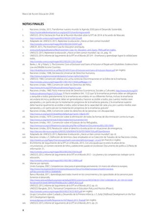 Marco de Acción Educación 2030
x
NOTAS FINALES
i.	 Naciones Unidas, 2015, Transformar nuestro mundo: la Agenda 2030 para el Desarrollo Sostenible,
https://sustainabledevelopment.un.org/post2015/transformigourworld
ii.	 UNESCO, 2014, Declaración final de la Reunión Mundial sobre la EPT de 2014: el Acuerdo de Mascate,
http://unesdoc.unesco.org/images/0022/002281/228122s.pdf
iii.	 Adaptado de: UNESCO, 2015, Replantear la educación. ¿Hacia un bien común mundial?,
http://unesdoc.unesco.org/images/0023/002326/232697s.pdf
iv.	 UNICEF, 2015, The Investment Case for Education and Equity,
www.unicef.org/publications/files/Investment_Case_for_Education_and_Equity_FINAL.pdf (en inglés).
v.	 UNESCO, 2015, Replantear la educación. ¿Hacia un bien común mundial?, op. cit., pág. 10.
vi.	 UNESCO, 2014, Informe de Seguimiento de la EPT en el Mundo 2013/4 – Enseñanza y aprendizaje: lograr la calidad para
todos,
http://unesdoc.unesco.org/images/0022/002261/226159s.pdf
vii.	 Banks, L. M. y Polack, S, The Economic Costs of Exclusion and Gains of Inclusion of People with Disabilities: Evidence from
Low and Middle Income Countries,
http://disabilitycentre.lshtm.ac.uk/files/2014/07/Costs-of-Exclusion-and-Gains-of-Inclusion-Report.pdf (en inglés).
viii.	 Naciones Unidas, 1948, Declaración Universal de Derechos Humanos,
http://www.un.org/es/universal-declaration-human-rights/index.html
ix.	 UNESCO, 1960, Convención relativa a la Lucha contra las Discriminaciones en la Esfera de la Enseñanza,
http://unesdoc.unesco.org/images/0011/001145/114583s.pdf#page=119
x.	 Naciones Unidas, 1989, Convención sobre los Derechos del Niño,
http://www.ohchr.org/SP/ProfessionalInterest/Pages/crc.aspx
xi.	 Naciones Unidas, 1960, Pacto Internacional de Derechos Económicos, Sociales y Culturales, http://www.ohchr.org/SP/
ProfessionalInterest/Pages/CESCR.aspx. El Pacto establece (Art. 13.2) que“a) la enseñanza primaria debe ser obligatoria
y asequible a todos gratuitamente; b) la enseñanza secundaria, en sus diferentes formas, incluso la enseñanza
secundaria técnica y profesional, debe ser generalizada y hacerse accesible a todos, por cuantos medios sean
apropiados, y en particular por la implantación progresiva de la enseñanza gratuita; c) la enseñanza superior
debe hacerse igualmente accesible a todos, sobre la base de la capacidad de cada uno, por cuantos medios sean
apropiados, y en particular por la implantación progresiva de la enseñanza gratuita”.
xii.	 Naciones Unidas, 2006, Convención sobre los derechos de las personas con discapacidad,
http://www.un.org/spanish/disabilities/default.asp?navid=13pid=497
xiii.	 Naciones Unidas, 1979, Convención sobre la eliminación de todas las formas de discriminación contra la mujer,
http://www.un.org/womenwatch/daw/cedaw/text/sconvention.htm
xiv.	 Naciones Unidas, 1951, Convención sobre el Estatuto de los Refugiados,
http://www.acnur.org/t3/fileadmin/scripts/doc.php?file=t3/fileadmin/Documentos/BDL/2001/0005
xv.	 Naciones Unidas, 2010, Resolución sobre el derecho a la educación en situaciones de emergencia,
http://daccess-dds-ny.un.org/doc/UNDOC/GEN/N09/479/26/PDF/N0947926.pdf?OpenElement
xvi.	 Adaptado de: UNESCO, 2015, Replantear la educación. ¿Hacia un bien común mundial?, op. cit.
xvii.	 Naciones Unidas, s. f., Definición de términos clave empleados en la Colección de Tratados de las Naciones Unidas,
http://treaties.un.org/Pages/Overview.aspx?path=overview/definition/page1_en.xml (en francés e inglés).
xviii.	 IEU/Informe de Seguimiento de la EPT en el Mundo, 2015, Con una ayuda que no está a la altura de las
circunstancias, un número creciente de niños y adolescentes queda sin escolarizar, Documento de política 22/Nota de
información 31,
http://unesdoc.unesco.org/images/0023/002336/233610s.pdf
xix.	 UNESCO, 2012, Informe de Seguimiento de la EPT en el Mundo 2012 – Los jóvenes y las competencias: trabajar con la
educación,
http://unesdoc.unesco.org/images/0021/002180/ 218083s.pdf
xx.	 Véanse por ejemplo:
Unión Europea, 2007, Competencias clave para el aprendizaje permanente. Un marco de referencia europeo,
http://www.mecd.gob.es/dctm/ministerio/educacion/mecu/movilidad-europa/competenciasclave.
pdf?documentId=0901e72b80685fb1
Banco Mundial, 2011, Aprendizaje para todos: Invertir en los conocimientos y las capacidades de las personas para
fomentar el desarrollo,
http://www-wds.worldbank.org/external/default/WDSContentServer/WDSP/IB/2011/09/15/000386194_20110915015838/
Rendered/PDF/644870WP00SPAN00Box0361538B0PUBLIC0.pdf
UNESCO, 2012, Informe de Seguimiento de la EPT en el Mundo 2012, op. cit.
UNESCO Bangkok, 2015, Transversal Competencies in Education Policy and Practice (Phase I),
http://unesdoc.unesco.org/images/0023/002319/231907E.pdf (en inglés).
xxi.	 Grupo Consultivo sobre Cuidado y Desarrollo de la Primera Infancia, s. f., Early Childhood Development on the Post-
2015 Development Agenda,
www.ecdgroup.com/pdfs/Response-to-HLP-Report-2013_final.pdf (en inglés).
xxii.	 UNESCO, 2015, Informe de Seguimiento de la EPT en el Mundo 2015, op. cit.
 