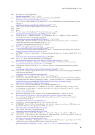 Marco de Acción Educación 2030
xi
xxiii.	 Base de datos del IEU de 2000 y 2013,
http://data.uis.unesco.org (en francés e inglés).
xxiv.	 IEU, 2012, Clasificación Internacional Normalizada de la Educación: CINE 2011,
http://unesdoc.unesco.org/images/0022/002207/220782s.pdf
xxv.	 OCDE, 2013, OECD Skills Outlook 2013: First Results from the Survey of Adult Skills, The skills needed for the 21st century
(Capítulo 1),
http://skills.oecd.org/documents/SkillsOutlook_2013_Chapter1.pdf (en inglés).
xxvi.	 UNESCO, 2015, Informe de Seguimiento de la EPT en el Mundo 2015, op. cit.
xxvii.	 Ibídem.
xxviii.	 Ibídem.
xxix.	 Plan Internacional, 2012, The State of the World’s Girls 2012: Learning for Life,
https://plan-international.org/state-worlds-girls-2012-learning-life (en inglés).
xxx.	 Instituto de la UNESCO para el Aprendizaje a lo Largo de Toda la Vida, 2010, CONFINTEA VI, Sexta Conferencia
Internacional de Educación de Adultos: informe final,
http://unesdoc.unesco.org/images/0018/001877/187790e.pdf (en francés e inglés).
xxxi.	 UNESCO, 2008, El desafío mundial de la alfabetización. Perfil de alfabetización de jóvenes y adultos a mediados del
Decenio de las Naciones Unidas de la Alfabetización 2003–2012,
http://unesdoc.unesco.org/images/0016/001631/163170s.pdf
xxxii.	 IEU, 2015, Adult and Youth Literacy: UIS Factsheet,
www.uis.unesco.org/literacy/Documents/fs32-2015-literacy.pdf (en inglés).
xxxiii.	 OCDE, 2010, PISA 2009 Results: What Students Know and Can Do – Student Performance in Reading, Math and Science,
www.oecd.org/pisa/pisaproducts/48852548.pdf (en inglés).
xxxiv.	 UNESCO, 2014, Shaping the Future We Want: UN Decade of Education for Sustainable Development (2005-2014) – Final
Report,
http://unesdoc.unesco.org/images/0023/002303/230302e.pdf (en inglés).
xxxv.	 UNICEF, 2012, Water, Sanitation and Hygiene: 2012 Annual Report,
www.unicef.org/wash/files/2012_WASH_Annual_Report_14August2013_eversion_(1).pdf (en inglés).
xxxvi.	 Plan Internacional, 2012, A Girl’s Right to Learn Without Fear: Working to end gender-based violence at school,
https://plan-international.org/girls-right-learn-without-fear (en inglés).
xxxvii.	 Iniciativa de las Naciones Unidas para la Educación de las Niñas, s. f., End School-Related Gender-Based Violence,
Infografía,
www.ungei.org/news/files/ENGLISH_SRGBV_INFOGRAPHIC_NOV2014_FINAL.pdf (en inglés).
xxxviii.	 UNESCO, 2014, Informe de Seguimiento de la EPT en el Mundo 2013/4 – Enseñanza y aprendizaje: lograr la calidad para
todos – Resumen sobre género,
http://unesdoc.unesco.org/images/0022/002266/226662s.pdf
xxxix.	 UNESCO, 2014, Informe de Seguimiento de la EPT en el Mundo 2013/4, op. cit.
xl.	 EU/Informe de Seguimiento de la EPT en el Mundo, 2014, Se busca: Docentes capacitados a fin de que todos los
niños puedan ejercer su derecho a la enseñanza primaria, Documento de orientación 15/Ficha de información 30,
http://unesdoc.unesco.org/images/0022/002299/229913s.pdf#xml=http://www.unesco.org/ulis/cgi-bin/ulis.
pl?database=set=00565CC132_3_418hits_rec=6hits_lng=spa
xli.	 UNESCO, 2014, Informe de Seguimiento de la EPT en el Mundo 2013/4, op. cit.
xlii.	 IEU/Informe de Seguimiento de la EPT en el Mundo, 2014, Se busca: Docentes capacitados a fin de que todos
los niños puedan ejercer su derecho a la enseñanza primaria, op. cit., y base de datos del IEU para 2012 sobre el
número de docentes formados,
http://data.uis.unesco.org (en inglés).
xliii.	 Ministerio de Noruega de Asuntos Exteriores, 2015, Declaración del Presidente – Declaración de Oslo,
www.osloeducationsummit.no/pop.cfm?FuseAction=DocpAction=ViewpDocumentId=63448 (en inglés).
xliv.	 Naciones Unidas, 2015, Agenda de Acción de Addis Abeba de la Tercera Conferencia Internacional sobre la
Financiación para el Desarrollo,
http://www.un.org/es/comun/docs/?symbol=A/RES/69/313
xlv.	 UNESCO, 2015, Informe de Seguimiento de la EPT en el Mundo 2015, op. cit.
xlvi.	 UNESCO, 2015, El precio del derecho a la educación: cuánto costará alcanzar nuevas metas en 2030, Documento
de política 18 del Informe de Seguimiento de la EPT en el Mundo,
http://unesdoc.unesco.org/images/0023/002321/232197s.pdf
xlvii.	 UNESCO, 2000, Marco de Acción de Dakar, pág. 9,
http://unesdoc.unesco.org/images/0012/001211/121147s.pdf
xlviii.	 UNESCO, 2015, El precio del derecho a la educación: cuánto costará alcanzar nuevas metas en 2030, op cit.
xlix.	 UNESCO, 2015, Ayuda humanitaria para la educación: por qué es importante y por qué debe aumentar, Informe de
Seguimiento de la EPT en el mundo, Documento de política 21,
http://unesdoc.unesco.org/images/0023/002335/233557s.pdf
l.	 Véase UNESCO y UNICEF, 2013, Making Education a Priority in the Post-2015 Development Agenda: Report of the Global
Thematic Consultation on Education in the Post-2015 Development Agenda,
www.unicef.org/education/files/Making_Education_a_Priority_in_the_Post-2015_Development_Agenda.pdf (en inglés).
 