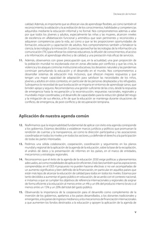 Declaración de Incheon
v
calidad. Además, es importante que se ofrezcan vías de aprendizaje flexibles, así como también el
reconocimiento, la validación y la acreditación de los conocimientos, habilidades y competencias
adquiridos mediante la educación informal y no formal. Nos comprometemos además a velar
por que todos los jóvenes y adultos, especialmente las niñas y las mujeres, alcancen niveles
de excelencia en alfabetización funcional y aritmética que sean pertinentes y reconocidos y
adquieran competencias para la vida, así como a que se les proporcionen oportunidades de
formación, educación y capacitación de adultos. Nos comprometemos también a fortalecer la
ciencia, la tecnología y la innovación. Es preciso aprovechar las tecnologías de la información y la
comunicación (TIC) para reforzar los sistemas educativos, la difusión de conocimientos, el acceso
a la información, el aprendizaje efectivo y de calidad, y una prestación más eficaz de servicios.
11.	 Además, observamos con grave preocupación que, en la actualidad, una gran proporción de
la población mundial no escolarizada vive en zonas afectadas por conflictos y que las crisis, la
violencia y los ataques contra las instituciones educativas, los desastres naturales y las pandemias
continúan perturbando la educación y el desarrollo en el mundo. Nos comprometemos a
desarrollar sistemas de educación más inclusivos, que ofrezcan mejores respuestas y que
tengan una mayor capacidad de adaptación para satisfacer las necesidades de los niños,
jóvenes y adultos en estos contextos, en particular de las personas desplazadas y los refugiados.
Subrayamos la necesidad de que la educación se imparta en entornos de aprendizaje sanos, que
brinden apoyo y seguros. Recomendamos una gestión suficiente de las crisis, desde la respuesta
de emergencia hasta la recuperación y la reconstrucción; respuestas nacionales, regionales y
mundiales mejor coordinadas; y el desarrollo de capacidades para la reducción global del riesgo
y la mitigación de sus efectos, a fin de que la educación se mantenga durante situaciones de
conflicto, de emergencia, de post-conflicto y de recuperación temprana.
Aplicación de nuestra agenda común
12.	 Reafirmamos que la responsabilidad fundamental de aplicar con éxito esta agenda corresponde
a los gobiernos. Estamos decididos a establecer marcos jurídicos y políticos que promuevan la
rendición de cuentas y la transparencia, así como la dirección participativa y las asociaciones
coordinadas en todos los niveles y en todos los sectores, y a defender el derecho a la participación
de todas las partes interesadas.
13.	 Pedimos una sólida colaboración, cooperación, coordinación y seguimiento en los planos
mundial y regional de la aplicación de la agenda de la educación, sobre la base de la recopilación,
el análisis de datos y la presentación de informes en los países, en el marco de entidades,
mecanismos y estrategias regionales.
14.	 Reconocemos que el éxito de la agenda de la educación 2030 exige políticas y planeamientos
adecuados,asícomomodalidadesdeaplicacióneficientes.Estáclarotambiénquelasaspiraciones
comprendidas en el ODS 4 propuesto no pueden hacerse efectivas si no van acompañadas de
un aumento significativo y bien definido de la financiación, en particular en aquellos países que
están más lejos de alcanzar la educación de calidad para todos en todos los niveles. Estamos por
tanto decididos a aumentar el gasto público en educación, de acuerdo con el contexto nacional,
e instamos a que se cumplan los objetivos de referencia internacionales y regionales de asignar
de forma eficiente a la educación al menos entre un 4% y un 6% del producto interno bruto o al
menos entre un 15% y un 20% del total del gasto público.
15.	 Observando la importancia de la cooperación para el desarrollo como complemento de la
inversión de los gobiernos, apelamos a los países desarrollados, a los donantes tradicionales y
emergentes,alospaísesdeingresosmedianosyalosmecanismosdefinanciacióninternacionales
a que aumenten los fondos destinados a la educación y apoyen la aplicación de la agenda de
 