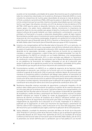 Declaración de Incheon
vi
acuerdo con las necesidades y prioridades de los países. Reconocemos que el cumplimiento de
todos los compromisos relacionados con la asistencia oficial para el desarrollo (AOD) es crucial,
incluidos los compromisos de muchos países desarrollados de alcanzar la meta de destinar el
0,7% de su producto nacional bruto (PNB) a AOD para los países en desarrollo. De conformidad
con los compromisos que han asumido, instamos a los países desarrollados que aún no lo hayan
hecho a que hagan más esfuerzos concretos con el fin de alcanzar la meta de destinar el 0,7%
del PNB a AOD para los países en desarrollo. Asimismo, nos comprometemos a incrementar
nuestro apoyo a los países menos adelantados. Además, reconocemos la importancia de
aprovechar todos los recursos posibles para apoyar el derecho a la educación. Recomendamos
mejorar la eficacia de la ayuda mediante una mejor coordinación y armonización, y que se dé
prioridad a la financiación y la ayuda a subsectores desatendidos y países de bajos ingresos.
Recomendamos también que se incremente de manera significativa el apoyo a la educación en
situaciones de crisis humanitarias y prolongadas. Acogemos con satisfacción la Cumbre de Oslo
sobre Educación para el Desarrollo (julio de 2015) y hacemos un llamamiento a la Conferencia
de Addis Abeba sobre Financiación para el Desarrollo para que apoye el ODS 4 propuesto.
16.	 Instamos a los coorganizadores del Foro Mundial sobre la Educación 2015 y, en particular, a la
UNESCO, así como a todos los socios, a que apoyen, tanto de forma individual como colectiva, a
los países en la aplicación de la agenda de la educación 2030, mediante asesoramiento técnico,
desarrollo de las capacidades nacionales y apoyo financiero en función de sus respectivos
mandatos y ventajas comparativas, y sobre la base de la complementariedad. Con este fin,
encomendamos a la UNESCO, en consulta con sus Estados Miembros, a los coorganizadores
del Foro Mundial sobre la Educación 2015 y a otros asociados que elaboren un mecanismo
de coordinación mundial adecuado. Reconociendo que la Alianza Mundial para la Educación
es una plataforma de financiación de múltiples interesados en pro de la educación para
apoyar la aplicación de la agenda de acuerdo con las necesidades y prioridades de los países,
recomendamos que sea parte de ese futuro mecanismo de coordinación mundial.
17.	 Encomendamos también a la UNESCO, en su calidad de organismo de las Naciones Unidas
especializado en educación, que continúe con la función que se le ha asignado de liderar y
coordinar la agenda de la educación 2030, en particular mediante: labores de promoción para
mantener el compromiso político; la facilitación del diálogo sobre políticas, el intercambio de
conocimientos y el establecimiento de normas; el seguimiento de los avances obtenidos en la
consecución de las metas de educación; la captación de la participación de las partes interesadas
en los planos mundial, regional y nacional para guiar la aplicación de la agenda; y la función de
coordinación de la educación dentro de la estructura general de coordinación de los ODS.
18.	 Resolvemos desarrollar sistemas nacionales de seguimiento y evaluación integrales a fin de
producir datos sólidos para la formulación de políticas y la gestión de los sistemas educativos,
así como para velar por la rendición de cuentas. Solicitamos además a los coorganizadores y los
asociados del Foro Mundial sobre la Educación 2015 que apoyen el desarrollo de capacidades
de recopilación y análisis de datos y presentación de informes en el plano nacional. Los países
deberían esforzarse por mejorar la calidad, los niveles de desagregación y la presentación
oportuna de informes al Instituto de Estadística de la UNESCO. Solicitamos también que se
mantenga el Informe de Seguimiento de la Educación para Todos en el Mundo como informe
independiente de seguimiento de la educación en el mundo, implantado en la UNESCO y
publicado por la Organización, en tanto que mecanismo de seguimiento y presentación de
informes sobre el ODS 4 propuesto y sobre la educación en los otros ODS propuestos, dentro
del mecanismo que se establecerá para vigilar y examinar la aplicación de los ODS propuestos.
19.	 Hemos debatido y acordado los elementos esenciales del Marco de Acción de la Educación
2030. Teniendo en cuenta la cumbre de las Naciones Unidas en que se aprobará la agenda para
el desarrollo después de 2015 (Nueva York, septiembre de 2015) y los resultados de la tercera
Conferencia Internacional sobre la Financiación para el Desarrollo (Addis Abeba, julio de 2015),
se presentará una versión definitiva para su aprobación, que se hará pública en una reunión
 