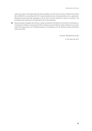 Declaración de Incheon
vii
especial de alto nivel organizada de forma paralela a la 38ª reunión de la Conferencia General
de la UNESCO en noviembre de 2015. Estamos plenamente comprometidos con su aplicación,
después de que haya sido aprobada, a fin de que sirva de inspiración y guía a los países y los
asociados para velar por el cumplimiento de nuestra agenda.
20.	 Aprovechando el legado de Jomtien y Dakar, la presente Declaración de Incheon constituye un
compromiso histórico por parte de todos nosotros para transformar vidas mediante una nueva
visión de la educación, con medidas audaces e innovadoras, a fin de alcanzar nuestra ambiciosa
meta para 2030.
	 Incheon, República de Corea
21 de mayo de 2015
 