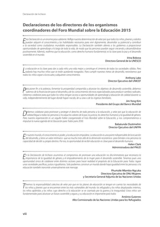 Declaración de Incheon
viii
Declaraciones de los directores de los organismos
coordinadores del Foro Mundial sobre la Educación 2015
Esta Declaración es un enorme paso adelante. Refleja nuestra determinación de velar por que todos los niños, jóvenes y adultos
puedan adquirir el conocimiento y las habilidades necesarios para vivir dignamente, desarrollar su potencial y contribuir
a la sociedad como ciudadanos mundiales responsables. La Declaración también alienta a los gobiernos a proporcionar
oportunidades de aprendizaje a lo largo de toda la vida, de modo que las personas puedan seguir creciendo y desarrollándose
positivamente. Además, reafirma que la educación, como derecho humano fundamental, es la clave para la paz y el desarrollo
sostenible en el mundo.
Irina Bokova
Directora General de la UNESCO
La educación es la clave para dar a cada niño una vida mejor y constituye el cimiento de todas las sociedades sólidas. Pero
todavía hay muchos niños que se están quedando rezagados. Para cumplir nuestras metas de desarrollo, necesitamos que
todos los niños vayan a la escuela y adquieran conocimientos.
Anthony Lake
Director Ejecutivo del UNICEF
Para poner fin a la pobreza, fomentar la prosperidad compartida y alcanzar los objetivos de desarrollo sostenible, debemos
valernos de la financiación para el desarrollo y de los conocimientos técnicos especializados para producir cambios radicales.
Debemos colaborar para que todos los niños tengan acceso a oportunidades de aprendizaje y educación de calidad durante su
vida, independientemente del lugar donde hayan nacido, de su sexo o de los ingresos familiares.
Jim Yong Kim
Presidente del Grupo del Banco Mundial
Debemos colaborar para promover y proteger el derecho de toda persona a la educación, y velar por que la educación de
calidad llegue a todas las personas e inculque los valores de la paz, la justicia, los derechos humanos y la igualdad de género.
Para nuestra organización es un orgullo haber coorganizado el Foro Mundial sobre la Educación, y nos comprometemos a
impulsar la nueva agenda de la Educación para Todos para 2030.
Babatunde Osotimehin
Director Ejecutivo del UNFPA
Ennuestromundo,elconocimientoespoder,ylaeducaciónempodera.Laeducaciónesunaparteindispensabledelaecuación
del desarrollo, y tiene un valor intrínseco -que va mucho más allá de la dimensión económica- para brindar a las personas la
capacidad de decidir su propio destino. Por eso, la oportunidad de recibir educación es clave para el desarrollo humano.
Helen Clark
Administradora del PNUD
En la Declaración de Incheon asumimos el compromiso de promover una educación no discriminatoria que reconozca la
importancia de la igualdad de género y el empoderamiento de la mujer para el desarrollo sostenible. Tenemos pues una
oportunidad única de colaborar entre distintos sectores para hacer realidad el propósito de la Educación para Todos: lograr
unas sociedades pacíficas, justas e igualitarias. Solo podremos construir un mundo donde haya igualdad entre las personas si la
educación también transmite universalmente este mensaje.
Phumzile Mlambo-Ngcuka
Directora Ejecutiva de ONU Mujeres
y Secretaria General Adjunta de las Naciones Unidas
Tenemos la responsabilidad colectiva de velar por que en los planes de educación se tengan en cuenta las necesidades de
los niños y jóvenes que se encuentran entre los más vulnerables del mundo: los refugiados y los niños desplazados internos,
los niños apátridas y los niños cuyo derecho a la educación se ve coartado por la guerra y la inseguridad. Estos niños son
fundamentales para alcanzar un futuro sostenible y seguro, y su educación es importante para todos
António Guterres
Alto Comisionado de las Naciones Unidas para los Refugiados
 