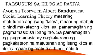 PAGSUSURI SA KILOS AT PASIYA
Ayon sa Teorya ni Albert Bandura na
Social Learning Theory maaaring
matutunan ang isang “kilos”, maaaring mabuti
o hindi makataong kilos, sa pamamagitan ng
pagmamasid sa ibang tao. Sa pamamagitan
ng pagmamasid ay nagkakaroon ng
pagkakataon na matutunan ang isang kilos at
ito ay maaaring mabuti at hindi mabuti.
 