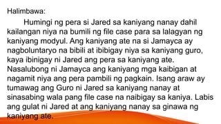 Halimbawa:
Humingi ng pera si Jared sa kaniyang nanay dahil
kailangan niya na bumili ng file case para sa lalagyan ng
kaniyang modyul. Ang kaniyang ate na si Jamayca ay
nagboluntaryo na bibili at ibibigay niya sa kaniyang guro,
kaya ibinigay ni Jared ang pera sa kaniyang ate.
Nasalubong ni Jamayca ang kaniyang mga kaibigan at
nagamit niya ang pera pambili ng pagkain. Isang araw ay
tumawag ang Guro ni Jared sa kaniyang nanay at
sinasabing wala pang file case na naibigay sa kaniya. Labis
ang gulat ni Jared at ang kaniyang nanay sa ginawa ng
kaniyang ate.
 