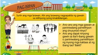 Suriin ang mga larawan. Alin ang larawang nagpapakita ng gawain
sa relihiyong iyong kinabibilangan.
 Ano-ano ang mga gawain at
paniniwalang panrelihiyon
ang sinusunod ninyo?
 Ano ang dapat ninyong
gawin sa iba’t-ibang gawain
o paniniwalang panrelihiyon
ng inyong mga kaklase at ng
ibang tao? Bakit?
 