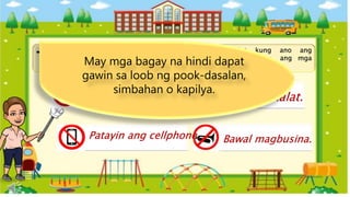 Bawal magdala ng
pagkain sa loob. Bawal magkalat.
Patayin ang cellphone. Bawal magbusina.
Tingnan ang bawat larawan. Isulat kung ano ang
ipinahihiwatig ng mga ito. Gawing gabay ang mga
kasagutan sa loob ng kahon.
May mga bagay na hindi dapat
gawin sa loob ng pook-dasalan,
simbahan o kapilya.
 
