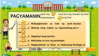 Iguhit ang kung tama ang isinasaad ng bawat
pangungusap at kung hindi.
_________1. Makipagharutan sa loob ng pook-dasalan.
_________2. Makinig nang mabuti sa nagsasalitang pari o
pastor.
_________3. Magdasal nang taimtim.
_________4. Makisabay sa oras ng panalangin.
_________5. Magpasalamat sa Diyos sa kalakasang ibinibigay sa
atin araw-araw.
 