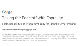 Confidential + ProprietaryConfidential + Proprietary
Taking the Edge off with Espresso
Scale, Reliability and Programmability for Global Internet Peering
KK Yap, Murtaza Motiwala, Jeremy Rahe, Steve Padgett, Matthew Holliman, Gary Baldus, Marcus Hines,
Taeeun Kim, Ashok Narayanan, Ankur Jain, Victor Lin, Colin Rice, Brian Rogan, Arjun Singh, Bert Tanaka,
Manish Verma, Puneet Sood, Mukarram Tariq, Matt Tierney, Dzevad Trumic, Vytautas Valancius, Calvin Ying,
Mahesh Kallahalla, Bikash Koley, Amin Vahdat and many others.
Presented by: Piotr Marecki (bubu@google.com)
 