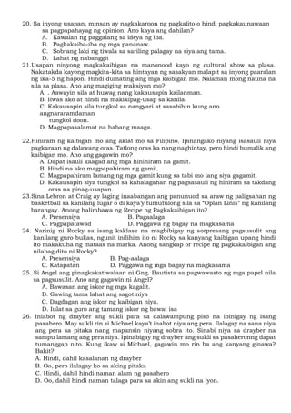 20. Sa inyong usapan, minsan ay nagkakaroon ng pagkalito o hindi pagkakaunawaan
sa pagpapahayag ng opinion. Ano kaya ang dahilan?
A. Kawalan ng paggalang sa ideya ng iba.
B. Pagkakaiba-iba ng mga pananaw.
C. Sobrang laki ng tiwala sa sariling palagay na siya ang tama.
D. Lahat ng nabanggit
21.Usapan ninyong magkakaibigan na manonood kayo ng cultural show sa plasa.
Nakatakda kayong magkita-kita sa hintayan ng sasakyan malapit sa inyong paaralan
ng ika-5 ng hapon. Hindi dumating ang mga kaibigan mo. Nalaman mong nauna na
sila sa plasa. Ano ang magiging reaksiyon mo?
A. . Aawayin sila at huwag nang kakausapin kailanman.
B. Iiwas ako at hindi na makikipag-usap sa kanila.
C Kakausapin sila tungkol sa nangyari at sasabihin kung ano
angnararamdaman
tungkol doon.
D. Magpapasalamat na habang maaga.
22.Hiniram ng kaibigan mo ang aklat mo sa Filipino. Ipinangako niyang isasauli niya
pagkaraan ng dalawang oras. Tatlong oras ka nang naghintay, pero hindi bumalik ang
kaibigan mo. Ano ang gagawin mo?
A. Dapat isauli kaagad ang mga hinihiram na gamit.
B. Hindi na ako magpapahiram ng gamit.
C. Magpapahiram lamang ng mga gamit kung sa tabi mo lang siya gagamit.
D. Kakausapin siya tungkol sa kahalagahan ng pagsasauli ng hiniram sa takdang
oras na pinag-usapan.
23.Sina Lebron at Craig ay laging inaabangan ang panunuod sa araw ng paligsahan ng
basketball sa kanilang lugar o di kaya’y tumutulong sila sa “Oplan Linis” ng kanilang
barangay. Anong halimbawa ng Recipe ng Pagkakaibigan ito?
A. Presensiya B. Pagaalaga
C. Pagpapatawad D. Paggawa ng bagay na magkasama
24. Narinig ni Rocky sa isang kaklase na magbibigay ng sorpresang pagsusulit ang
kanilang guro bukas, ngunit inilihim ito ni Rocky sa kanyang kaibigan upang hindi
ito makakuha ng mataas na marka. Anong sangkap or recipe ng pagkakaibigan ang
nilabag dito ni Rocky?
A. Presensiya B. Pag-aalaga
C. Katapatan D. Paggawa ng mga bagay na magkasama
25. Si Angel ang pinagkakatiwalaan ni Gng. Bautista sa pagwawasto ng mga papel nila
sa pagsusulit. Ano ang gagawin ni Angel?
A. Bawasan ang iskor ng mga kagalit.
B. Gawing tama lahat ang sagot niya
C. Dagdagan ang iskor ng kaibigan niya.
D. Iulat sa guro ang tamang iskor ng bawat isa
26. Iniabot ng drayber ang sukli para sa dalawampung piso na ibinigay ng isang
pasahero. May sukli rin si Michael kaya’t inabot niya ang pera. Ilalagay na sana niya
ang pera sa pitaka nang mapansin niyang sobra ito. Sinabi niya sa drayber na
sampu lamang ang pera niya. Ipinabigay ng drayber ang sukli sa pasaheronng dapat
tumanggap nito. Kung ikaw si Michael, gagawin mo rin ba ang kanyang ginawa?
Bakit?
A. Hindi, dahil kasalanan ng drayber
B. Oo, pero ilalagay ko sa aking pitaka
C. Hindi, dahil hindi naman alam ng pasahero
D. Oo, dahil hindi naman talaga para sa akin ang sukli na iyon.
 