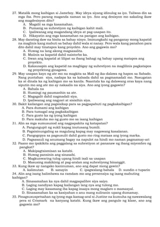 27. Matalik mong kaibigan si Jameboy. May ideya siyang idinulog sa iyo. Taliwas din sa
mga iba. Pero parang maganda naman sa iyo. Ano ang desisyon mo sakaling ikaw
ang magdesisyon dito?
A. Magalit sa mga kasamahan.
B. Pumanig sa suhestiyon ng kaibigan kahit mali.
C. Ipaliwanag ang magandang ideya at pag-usapan ito.
D. Hikayatin ang mga kasamahan na panigan ang kaibigan.
28. May darating daw na bisita sa bahay ninyo. Iminungkahi ng panganay mong kapatid
na maglinis kang mabuti sa bahay dahil wala si nanay. Pero wala kang panahon para
dito dahil may tinatapos kang proyekto. Ano ang gagawin mo?
A. Huwag na lang akong magsasalita.
B. Maiinis sa kapatid dahil naistorbo ka.
C. Iiwan ang kapatid at lilipat sa ibang bahagi ng bahay upang matapos ang
proyekto.
D. Kakausapin ang kapatid na magbigay ng suhestiyon na maglilinis pagkatapos
ng proyektong ginagawa.
29. May usapan kayo ng ate mo na magkita sa Mall ng ika-dalawa ng hapon sa Sabado.
Nang puntahan siya, nadapa ka sa kalsada dahil sa pagmamadali mo. Nasugatan
ka at dinala ka ng kaibigan mo sa kanila. Naantala ka ng dalawang oras kaya nang
siputin mo ang ate mo ay nakaalis na siya. Ano ang iyong gagawin?
A. Bahala na
B. Humingi ng paumanhin sa ate.
C. Magagalit dahil nagmadali siya.
D. Ipaliwanag ang nagyari at sisisihin siya.
30. Bakit kailangan ang pagsisikap para sa pagpapabuti ng pagkakaibigan?
A. Para dumami ang kaibigan
B. Para tumagal ang pagkakaibigan
C. Para gusto ka ng iyong kaibigan
D. Para makuha mo ng gusto mo sa isang kaibigan
31. Alin sa mga sumusunod ang nagpapakita ng katapatan?
A. Pangungupit ng sukli kapag inutusang bumili.
B. Pagsisinungaling sa magulang kapag may nagawang kasalanan.
C. Pangogopya sa pagsusulit dahil gusto mo ring mataas ang iyong marka.
D. Pagsasauli ng anumang bagay na napulot na hindi mo naman pagmamay-ari
32. Paano mo ipakikita ang paggalang sa suhestiyon at pananaw ng ibang miyembro ng
pangkat?
A. Makipagtsismisan sa katabi.
B. Huwag pansinin ang sinasabi.
C. Magkunwaring tulog upang hindi isali sa usapan
D. Masusing makikinig at pag-aralan ang suhestiyong binanggit.
33. Kung ikaw ay nangako kaninuman, ano ang dapat mong gawin?
A. kalimutan B. sanayin C. ipagwalang-bahala D. sundin o tuparin
34. Alin ang isang halimbawa na ramdam mo ang presensiya ng isang mabuting
kaibigan?
A. Sinasamahan ka nya dahil magpapalibre siya saiyo.
B. Laging nandiyan kapag kailangan lang nya ang tulong mo.
C. Laging may kasamang iba kapag inaaya mong maglaro o mamasyal.
D. Sinasamahan ka sa kasiyahan o anu mang suliranin upang dumamay.
35. Pinagsususpetsahan ng iyong mga kamag-aral si Justine na kumuha ng nawawalang
pera ni Crismark na kanyang katabi. Kung ikaw ang pangulo ng klase, ano ang
gagawin mo?
 
