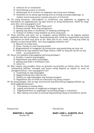 A. Aawayin ito at tutuksuhin.
B. Isusumbong sa guro si Justine.
C. Kakausapin ko si Justine na magtapat siya kung saan inilagay.
D. Sasabihin ko sa aking mga kamag-aral na huwag munang maghusga, at
tiyakin muna kung paano nawala ang pera ni Crismark.
36. Sa iyong panayam, iminungkahi ni Janzleimar ang paghukay at paggawa ng
basurahan na pagtatapunan ng mga basura sa iyong pamayanan. Hindi ka sang-
ayon dito. Ano ang gagawin mo?
A. Malakas na isinigaw “Booo! Wala yan!”
B. Huwag umimik. Wala ring mangyayari.
C. Igalang ang ideya ni Janzleimar at sabihing mahalaga ito.
D. Tumayo at sabihin nang malakas na di ka sang-ayon.
37. Nasa Amerika ang tatay mo at nangako siyang bibilhan ka ng bagong sapatos
pagbalik niya dito sa Pilipinas. Nang dumating siya, hindi mo nagustuhan ang tatak
ng sapatos na binili niya para sa iyo. Sabi niya sa iyo, Anak, ito lang ang tatak ng
sapatos na kaya kong bilhin. Ano ang magiging reaksiyon mo?
A. Maaawa sa iyong tatay.
B. Tatay, huwag na sana kayong bumili.
C. Magpasalamat at tanggapin ng buong puso ang pasalubong ng tatay mo.
D. Ibebenta ko ang sapatos total bago naman, bibili na lang ako ng iba na ang
tatak ay yung gusto ko.
38. Paano mo ipakikita ang pagiging mabuting kaibigan?
A. Sundin o tuparin ang pangako.
B. Pagtiwalaan ang ideya ng kaibigan.
C. Igalang ang ideya o suhestiyon niya.
D. Lahat ito.
39. May usapan ang pangkat ninyo na gumawa ng proyekto sa bahay ninyo. Sa hindi
inaasahang dahilan, isinugod ang bunso mong kapatid sa ospital sa araw na
pinagkasunduan. Ano ang gagawin mo?
A. Tumiwalag sa mga kapangkat
B. Magkunwaring may sakit ka din
C. Sabihin sa mga kapangkat ang totoong nangyari
D. Pagsabihan sila na hindi na matutuloy ang pinag-usapan
40. Sa iyong palagay, alin sa mga sumusunod ang karaniwang nagiging dahilan ng
hindi pagkakaunawaan?
A. Pumapanig sa maling ideya.
B. Laging maunawain at magalang sa palagay ng iba
C. Pagkamahinahon sa pagbibigay ng sariling palagay o suhestiyon.
D. May isipang umunawa at pusong nagsasaalang-alang sa damdamin ng iba.
Prepared by: Checked by:
MERITES L. OLANIO MARY JANE L. ALMOITE, Ph.D
Teacher III Principal III
 