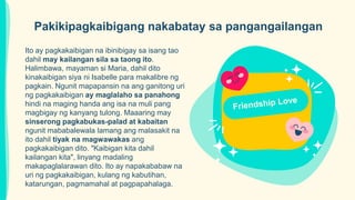Ito ay pagkakaibigan na ibinibigay sa isang tao
dahil may kailangan sila sa taong ito.
Halimbawa, mayaman si Maria, dahil dito
kinakaibigan siya ni Isabelle para makalibre ng
pagkain. Ngunit mapapansin na ang ganitong uri
ng pagkakaibigan ay maglalaho sa panahong
hindi na maging handa ang isa na muli pang
magbigay ng kanyang tulong. Maaaring may
sinserong pagkabukas-palad at kabaitan
ngunit mababalewala lamang ang malasakit na
ito dahil tiyak na magwawakas ang
pagkakaibigan dito. "Kaibigan kita dahil
kailangan kita", linyang madaling
makapaglalarawan dito. Ito ay napakababaw na
uri ng pagkakaibigan, kulang ng kabutihan,
katarungan, pagmamahal at pagpapahalaga.
Pakikipagkaibigang nakabatay sa pangangailangan
 