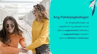 Ang Pakikipagkaibigan
Ay nangangahulugan ng
pagkakroon ng ugnayan sa tao
dahil sa pagmamahal (affection)
o pagpapahalaga (esteem)
ayon sa Webster’s dictionary
 