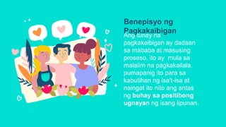 Benepisyo ng
Pagkakaibigan
Ang tunay na
pagkakaibigan ay dadaan
sa mababa at masusing
proseso, ito ay mula sa
malalim na pagkakailala,
pumapanig ito para sa
kabutihan ng isa't-isa at
naingat ito nito ang antas
ng buhay sa positibong
ugnayan ng isang lipunan.
 