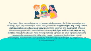 Ang tao ay likas na maghahanap ng taong makakaugnayan dahil siya ay panlipunang
nilalang. Ayon kay Aristotle (de Torre, 1980),natural na naghahangad ang isang tao na
makipagkaibigan sa kaniyang kapwa dahil likas sakanya ang magmahal. Walang
sinuman ang gugustuhin na mabuhay na walang kaibigan kahit nasa kanya na ang
lahat ng mabubuting bagay. Kaya niyang makipag ugnayan sa lahat ng taong kaniyang
nakakasalamuha ngunit hindi lahat ay maaari niyang maging kaibigan, ngunit
mahalagang maunawaan na ang lahat ng malalim na pagkakaibigan ay nagsisimula sa
simpleng ugnayan.
 