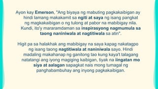 Ayon kay Emerson, "Ang biyaya ng mabuting pagkakaibigan ay
hindi lamang makakamit sa ngiti at saya ng isang pangkat
ng magkakaibigan o ng tulong at pabor na mabibigay nila.
Kundi, ito'y mararamdaman sa inspirasyong nagmumula sa
taong naniniwala at nagtitiwala sa atin".
Higit pa sa halakhak ang mabibigay na saya kapag nakatagpo
ng isang taong nagtitiwala at naniniwala sayo. Hindi
madaling makahanap ng ganitong tao kung kaya't talagang
natatangi ang iyong magiging kaibigan, tiyak na iingatan mo
siya at aalagan sapagkat nais mong tumagal ng
panghabambuhay ang inyong pagkakaibigan.
 