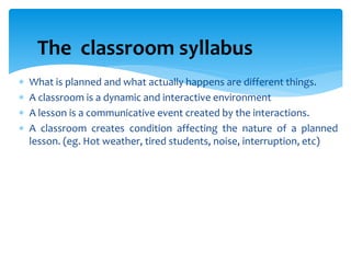  What is planned and what actually happens are different things.
 A classroom is a dynamic and interactive environment
 A lesson is a communicative event created by the interactions.
 A classroom creates condition affecting the nature of a planned
lesson. (eg. Hot weather, tired students, noise, interruption, etc)
The classroom syllabus
 