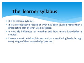 The learner syllabus
 It is an internal syllabus.
 It is a retrospective record of what has been studied rather than a
prospective plan of what will be studied.
 It crucially influences on whether and how future knowledge is
studied.
 Learners must be taken into account on a continuing basis through
every stage of the course design process.
 