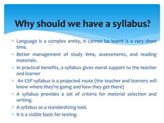 Why should we have a syllabus?
 Language is a complex entity, it cannot be learnt is a very short
time.
 Better management of study time, assessments, and reading
materials.
 In practical benefits, a syllabus gives moral support to the teacher
and learner
 An ESP syllabus is a projected route (the teacher and learners will
know where they’re going and how they get there)
 A syllabus provides a set of criteria for material selection and
writing.
 A syllabus as a standardizing tool.
 It is a visible basis for testing.
 