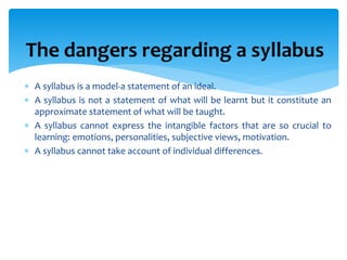 The dangers regarding a syllabus
 A syllabus is a model-a statement of an ideal.
 A syllabus is not a statement of what will be learnt but it constitute an
approximate statement of what will be taught.
 A syllabus cannot express the intangible factors that are so crucial to
learning: emotions, personalities, subjective views, motivation.
 A syllabus cannot take account of individual differences.
 