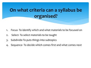 On what criteria can a syllabus be
organised?
1. Focus- To identify which and what materials to be focused on
2. Select- To select materials to be taught
3. Subdivide-To puts things into subtopics
4. Sequence- To decide which comes first and what comes next
 