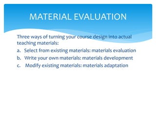 Three ways of turning your course design into actual
teaching materials:
a. Select from existing materials: materials evaluation
b. Write your own materials: materials development
c. Modify existing materials: materials adaptation
MATERIAL EVALUATION
 