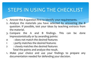 STEPS IN USING THE CHECKLIST
1. Answer the A question first to identify your requirements.
2. Analyze the materials you have selected by answering the B
question. If possible, test your ideas by teaching extracts from
the material.
3. Compare the A and B findings. This can be done
impressionistically or by awarding points:
0 : does not match the desired features
1 : partly matches the desired features
2 : closely matches the desired features
Total the points and analyze the result.
1. Make your choice and use your findings to prepare any
documentation needed for defending your decision.
 