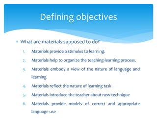 Defining objectives
 What are materials supposed to do?
1. Materials provide a stimulus to learning.
2. Materials help to organize the teaching-learning process.
3. Materials embody a view of the nature of language and
learning
4. Materials reflect the nature of learning task
5. Materials introduce the teacher about new technique
6. Materials provide models of correct and appropriate
language use
 