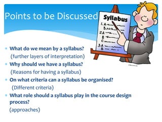 What do we mean by a syllabus?
(further layers of interpretation)
 Why should we have a syllabus?
(Reasons for having a syllabus)
 On what criteria can a syllabus be organised?
(Different criteria)
 What role should a syllabus play in the course design
process?
(approaches)
Points to be Discussed
 