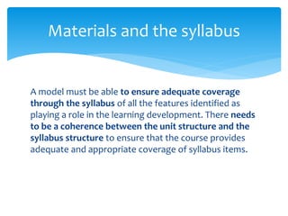 Materials and the syllabus
A model must be able to ensure adequate coverage
through the syllabus of all the features identified as
playing a role in the learning development. There needs
to be a coherence between the unit structure and the
syllabus structure to ensure that the course provides
adequate and appropriate coverage of syllabus items.
 