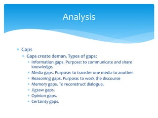 Analysis
 Gaps
 Gaps create deman. Types of gaps:
 Information gaps. Purpose: to communicate and share
knowledge.
 Media gaps. Purpose: to transfer one media to another
 Reasoning gaps. Purpose: to work the discourse
 Memory gaps. To reconstruct dialogue.
 Jigsaw gaps.
 Opinion gaps.
 Certainty gaps.
 