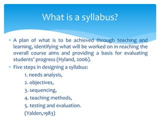  A plan of what is to be achieved through teaching and
learning, identifying what will be worked on in reaching the
overall course aims and providing a basis for evaluating
students’ progress (Hyland, 2006).
 Five steps in designing a syllabus:
1. needs analysis,
2. objectives,
3. sequencing,
4. teaching methods,
5. testing and evaluation.
(Yalden,1983)
What is a syllabus?
 