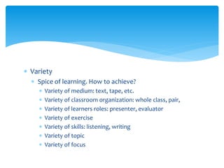 Variety
 Spice of learning. How to achieve?
 Variety of medium: text, tape, etc.
 Variety of classroom organization: whole class, pair,
 Variety of learners roles: presenter, evaluator
 Variety of exercise
 Variety of skills: listening, writing
 Variety of topic
 Variety of focus
 