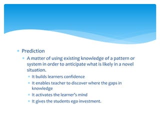  Prediction
 A matter of using existing knowledge of a pattern or
system in order to anticipate what is likely in a novel
situation.
 It builds learners confidence
 It enables teacher to discover where the gaps in
knowledge
 It activates the learner’s mind
 It gives the students ego investment.
 