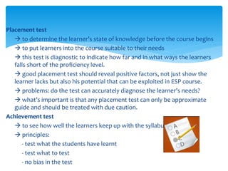 Placement test
 to determine the learner’s state of knowledge before the course begins
 to put learners into the course suitable to their needs
 this test is diagnostic to indicate how far and in what ways the learners
falls short of the proficiency level.
 good placement test should reveal positive factors, not just show the
learner lacks but also his potential that can be exploited in ESP course.
 problems: do the test can accurately diagnose the learner’s needs?
 what’s important is that any placement test can only be approximate
guide and should be treated with due caution.
Achievement test
 to see how well the learners keep up with the syllabus
 principles:
- test what the students have learnt
- test what to test
- no bias in the test
 