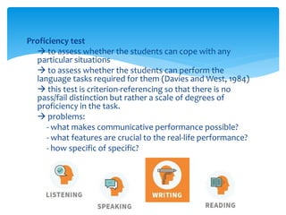 Proficiency test
 to assess whether the students can cope with any
particular situations
 to assess whether the students can perform the
language tasks required for them (Davies and West, 1984)
 this test is criterion-referencing so that there is no
pass/fail distinction but rather a scale of degrees of
proficiency in the task.
 problems:
- what makes communicative performance possible?
- what features are crucial to the real-life performance?
- how specific of specific?
 