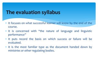 It focuses on what successful learner will know by the end of the
course.
 It is concerned with “the nature of language and linguistic
performance”
 It puts record the basis on which success or failure will be
evaluated.
 It is the most familiar type as the document handed down by
ministries or other regulating bodies.
The evaluation syllabus
 