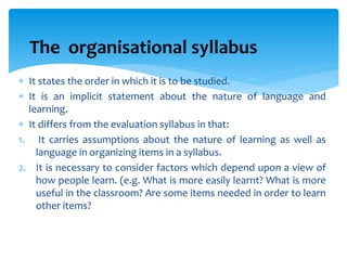  It states the order in which it is to be studied.
 It is an implicit statement about the nature of language and
learning.
 It differs from the evaluation syllabus in that:
1. It carries assumptions about the nature of learning as well as
language in organizing items in a syllabus.
2. It is necessary to consider factors which depend upon a view of
how people learn. (e.g. What is more easily learnt? What is more
useful in the classroom? Are some items needed in order to learn
other items?
The organisational syllabus
 