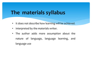 The materials syllabus
• It does not describe how learning will be achieved.
• Interpreted by the materials writer.
• The author adds more assumption about the
nature of language, language learning, and
language use
 