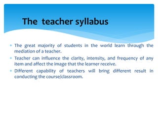  The great majority of students in the world learn through the
mediation of a teacher.
 Teacher can influence the clarity, intensity, and frequency of any
item and affect the image that the learner receive.
 Different capability of teachers will bring different result in
conducting the course/classroom.
The teacher syllabus
 