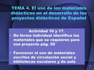 TEMA 4. El uso de los materiales
didácticos en el desarrollo de los
proyectos didácticos de Español


         Actividad 16 y 17.
• De forma individual identifica los
  materiales que se requieren para
  ese proyecto pág. 50

• Favorecer el uso de materiales
  escritos de circulación social y
  bibliotecas escolares y de aula
                                       15
 